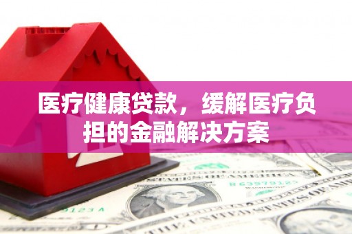 色达医疗健康贷款，缓解医疗负担的金融解决方案