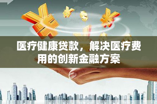 色达医疗健康贷款，解决医疗费用的创新金融方案