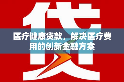 色达医疗健康贷款，解决医疗费用的创新金融方案