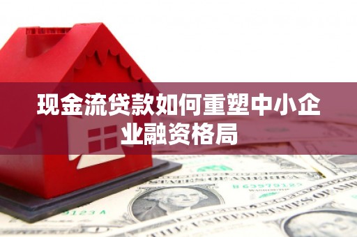 色达现金流贷款如何重塑中小企业融资格局